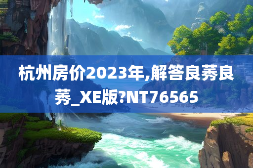 杭州房价2023年,解答良莠良莠_XE版?NT76565