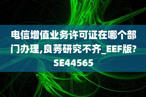 电信增值业务许可证在哪个部门办理,良莠研究不齐_EEF版?SE44565