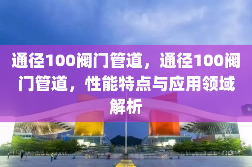 通径100阀门管道，通径100阀门管道，性能特点与应用领域解析