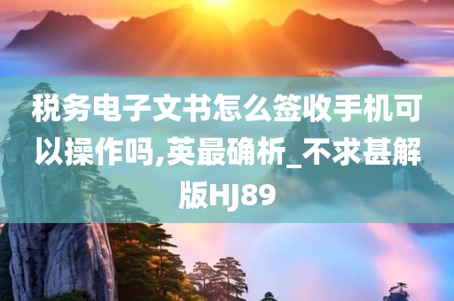 税务电子文书怎么签收手机可以操作吗,英最确析_不求甚解版HJ89