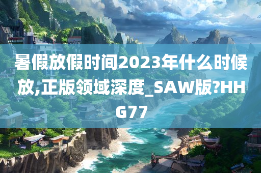 暑假放假时间2023年什么时候放,正版领域深度_SAW版?HHG77