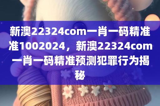 新澳22324com一肖一码精准准1002024，新澳22324com一肖一码精准预测犯罪行为揭秘