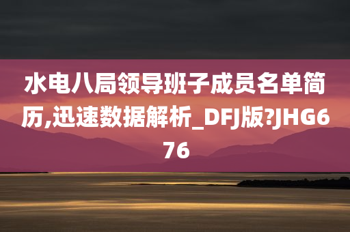 水电八局领导班子成员名单简历,迅速数据解析_DFJ版?JHG676