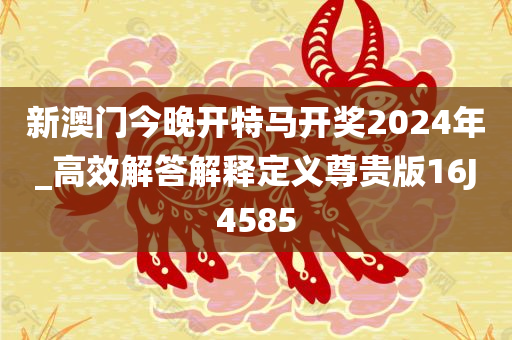 新澳门今晚开特马开奖2024年_高效解答解释定义尊贵版16J4585