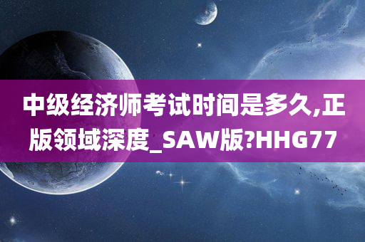 中级经济师考试时间是多久,正版领域深度_SAW版?HHG77