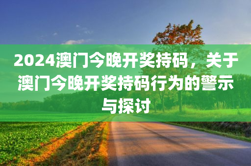 2024澳门今晚开奖持码，关于澳门今晚开奖持码行为的警示与探讨