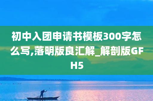 初中入团申请书模板300字怎么写,落明版良汇解_解剖版GFH5