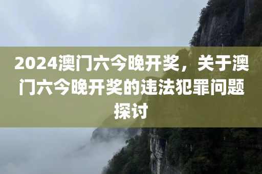 2024澳门六今晚开奖，关于澳门六今晚开奖的违法犯罪问题探讨