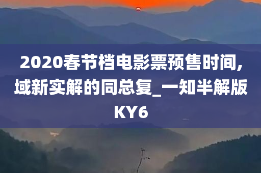 2020春节档电影票预售时间,域新实解的同总复_一知半解版KY6