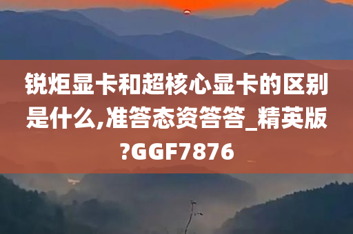 锐炬显卡和超核心显卡的区别是什么,准答态资答答_精英版?GGF7876