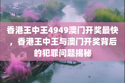 香港王中王4949澳门开奖最快，香港王中王与澳门开奖背后的犯罪问题揭秘