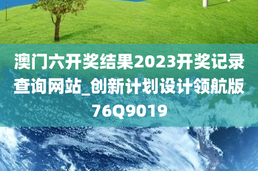 澳门六开奖结果2023开奖记录查询网站_创新计划设计领航版76Q9019