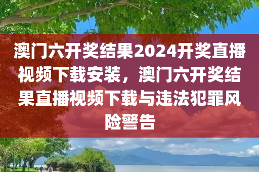 澳门六开奖结果2024开奖直播视频下载安装，澳门六开奖结果直播视频下载与违法犯罪风险警告