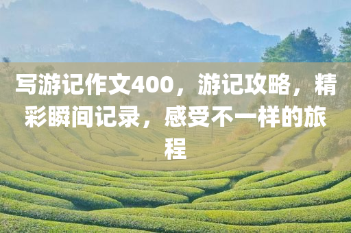 写游记作文400，游记攻略，精彩瞬间记录，感受不一样的旅程