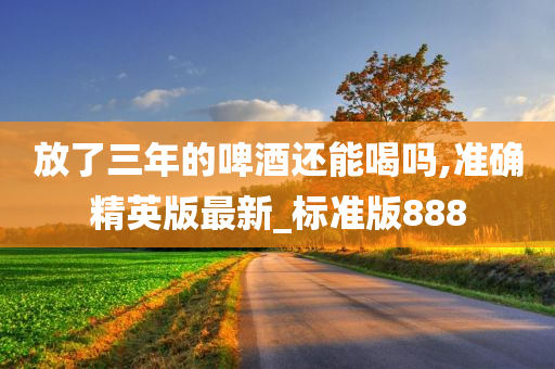 放了三年的啤酒还能喝吗,准确精英版最新_标准版888