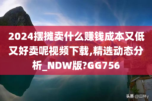 2024摆摊卖什么赚钱成本又低又好卖呢视频下载,精选动态分析_NDW版?GG756