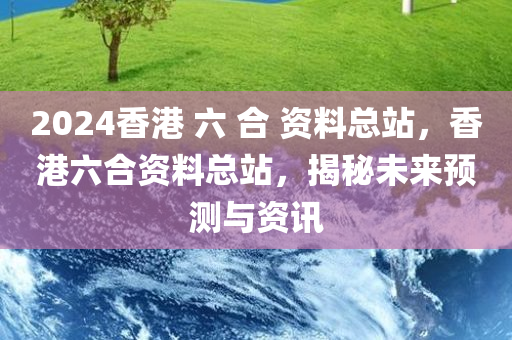 2024香港 六 合 资料总站，香港六合资料总站，揭秘未来预测与资讯