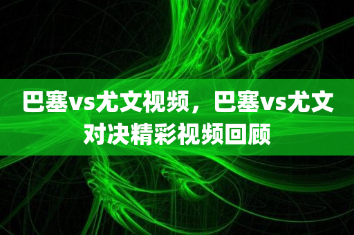 巴塞vs尤文视频，巴塞vs尤文对决精彩视频回顾