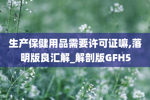 生产保健用品需要许可证嘛,落明版良汇解_解剖版GFH5