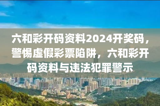 六和彩开码资料2024开奖码，警惕虚假彩票陷阱，六和彩开码资料与违法犯罪警示