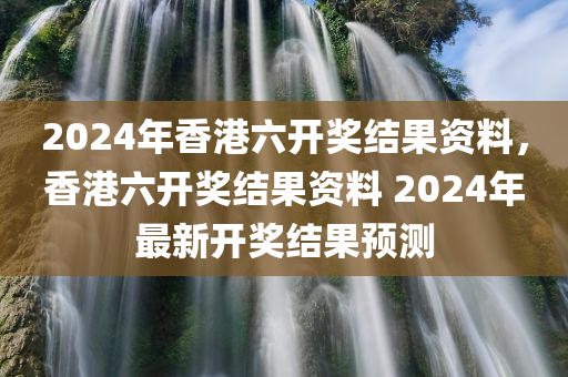 2024年香港六开奖结果资料，香港六开奖结果资料 2024年最新开奖结果预测