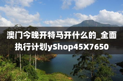 澳门今晚开特马开什么的_全面执行计划yShop45X7650