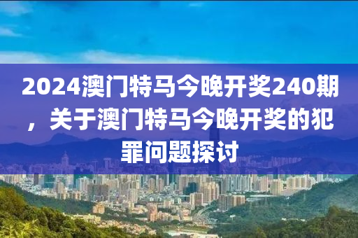 2024澳门特马今晚开奖240期，关于澳门特马今晚开奖的犯罪问题探讨