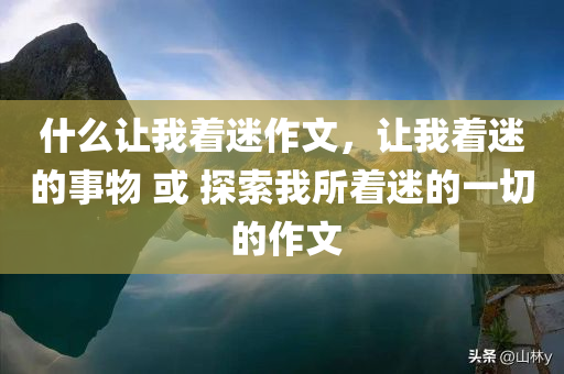 什么让我着迷作文，让我着迷的事物 或 探索我所着迷的一切 的作文