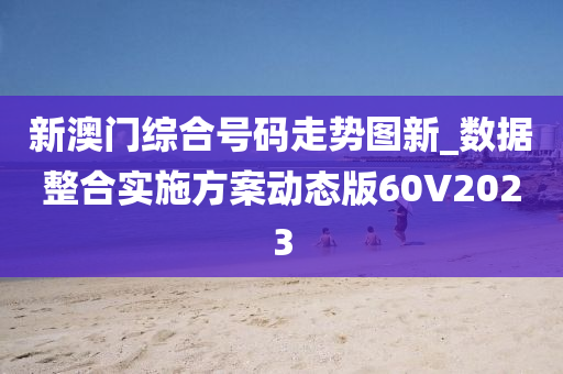 新澳门综合号码走势图新_数据整合实施方案动态版60V2023