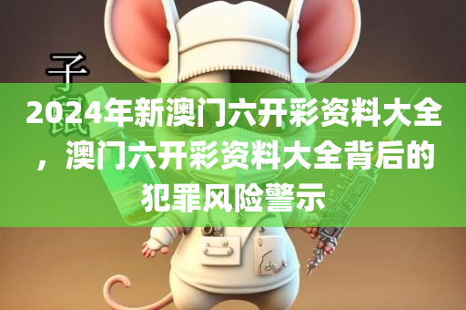 2024年新澳门六开彩资料大全，澳门六开彩资料大全背后的犯罪风险警示