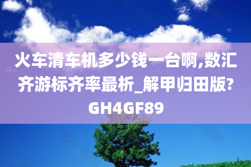 火车清车机多少钱一台啊,数汇齐游标齐率最析_解甲归田版?GH4GF89