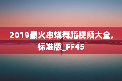 2019最火串烧舞蹈视频大全,标准版_FF45