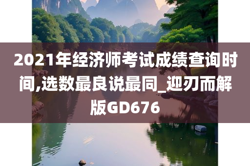 2021年经济师考试成绩查询时间,选数最良说最同_迎刃而解版GD676