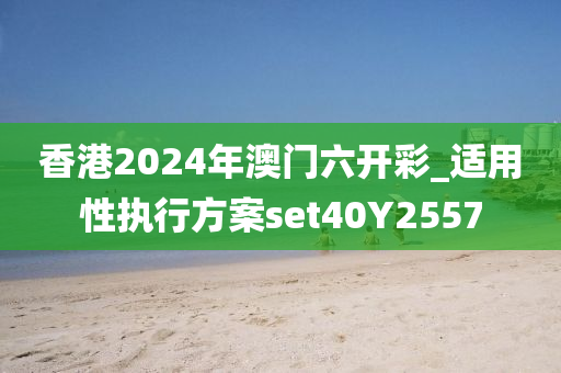 香港2024年澳门六开彩_适用性执行方案set40Y2557