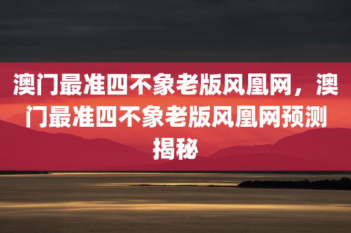 澳门最准四不象老版风凰网，澳门最准四不象老版风凰网预测揭秘