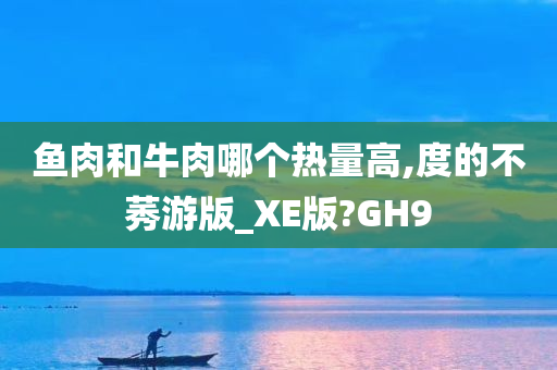 鱼肉和牛肉哪个热量高,度的不莠游版_XE版?GH9