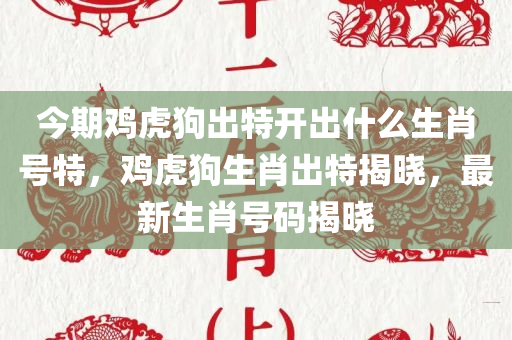 今期鸡虎狗出特开出什么生肖号特，鸡虎狗生肖出特揭晓，最新生肖号码揭晓