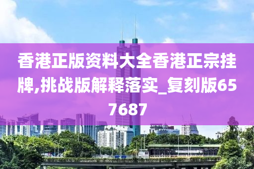 香港正版资料大全香港正宗挂牌,挑战版解释落实_复刻版657687