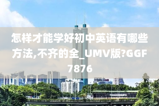 怎样才能学好初中英语有哪些方法,不齐的全_UMV版?GGF7876