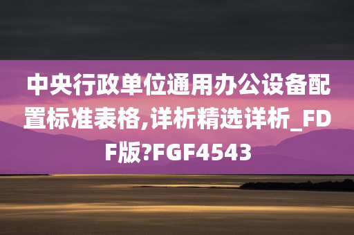 中央行政单位通用办公设备配置标准表格,详析精选详析_FDF版?FGF4543