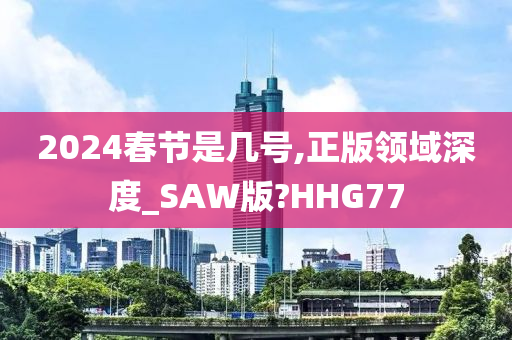 2024春节是几号,正版领域深度_SAW版?HHG77