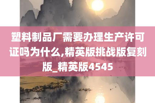 塑料制品厂需要办理生产许可证吗为什么,精英版挑战版复刻版_精英版4545