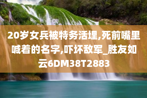 20岁女兵被特务活埋,死前嘴里喊着的名字,吓坏敌军_胜友如云6DM38T2883