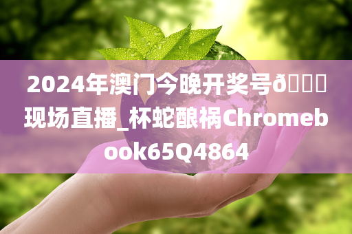 2024年澳门今晚开奖号??现场直播_杯蛇酿祸Chromebook65Q4864