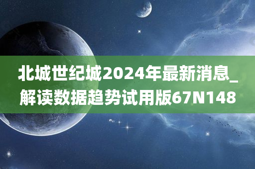 北城世纪城2024年最新消息_解读数据趋势试用版67N1480