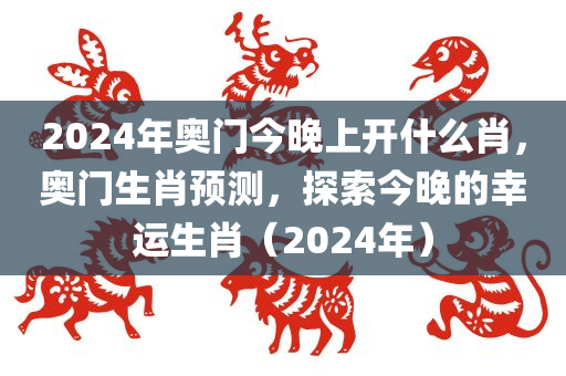 2024年奥门今晚上开什么肖，奥门生肖预测，探索今晚的幸运生肖（2024年）