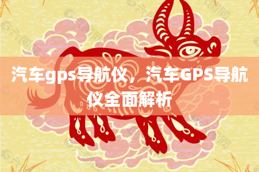 汽车gps导航仪，汽车GPS导航仪全面解析