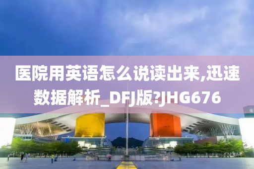 医院用英语怎么说读出来,迅速数据解析_DFJ版?JHG676