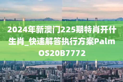 2024年新澳门225期特肖开什生肖_快速解答执行方案PalmOS20B7772