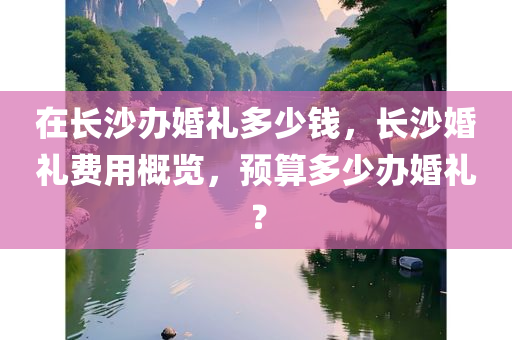 在长沙办婚礼多少钱，长沙婚礼费用概览，预算多少办婚礼？